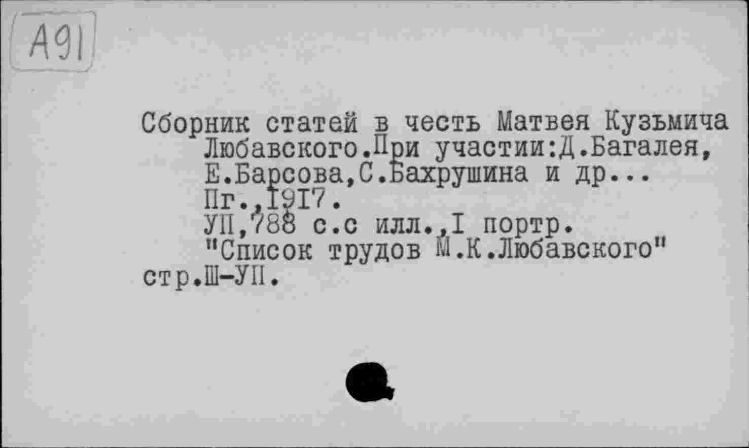 ﻿Д9І
Сборник статей в честь Матвея Кузьмича Любавского.При участии : Д.Багалея, Е.Барсова,С.Бахрушина и др... Пг.,1917.
УП,788 с.с илл.,1 портр.
“Список трудов М.К.Любавского" стр.Ш-УП.